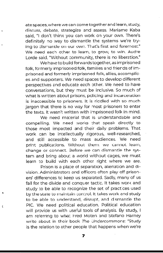 ate spaces, where we can come together and learn, study,
discuss, debate, strategize and assess. Mariame Kaba
said, “I don’t think you can work on your own. There's
definitely no way to dismantle the systems we're try-
ing to dismanue on our own. That's first and foremost.”
We need eac ozher to learn, to grow, to win. Aude
Lorde said, "Without cornmunity, there is no liberation.”

We have to build forwards together, asimprisoned
folk, formerly imprisoned folk, families and frierds of im-
prisoned and formerly irrprisoned folk, allies, accomplic
es and supporters. We need spaces to develop different
perspectives end educate each other. We need to have
conversations, but they must be inclusive. So much of
what Is written about prisons, pelicing and incarceration
is inaccessible to prisoners. It is ricdled with so much
Jargon that there is no way for ost prisoners to enter
the texts. It wasn’t written with imprisoned folk in mind.

We need mazerial that is understandable and
compelling. We need works that speak directly to
those most impacted and their daily problems. That
work can be intellectually rigorous, well-researched,
and still accessible to mass audiences. We need
print publications. Without thern we cannot learn,
change or connect. Before we can dismantle the sys-
tem and bring abou: a world without cages, we must
learn to build with each other right where we are.

Prison is a place of separation, alienation and di-
vision. Administrators and officers often play off prison-
ers differences tc keep us separated. Sadly, many of us
fall for the divide and conquer tactic. It takes wor« and
study 10 be able to recognize the set of pract ces used
by the stale lo maintain concrol, It takes work and study
to be able to understand, disrupt, and dismantle the
PIC. We need political education. Political education
will provide us with use‘ul tools of analysis. By study, |
am referring to what Fred Moten and Stefano Harney
write about in their book The Uncercommons: “Study
is the relation to other people that happens when we're

 

7
